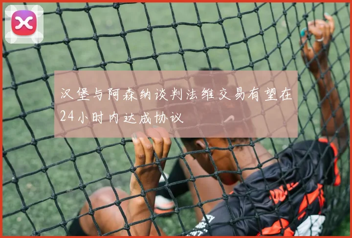 汉堡与阿森纳谈判法维交易有望在24小时内达成协议